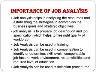 IMPORTANCE OF JOB ANALYSIS
 Job analysis helps in analyzing the resources and
    establishing the strategies to accomplish the
    business goals and strategic objectives.
   job analysis is to prepare job description and job
    specification which helps to hire right quality of
    workforce.
   Job Analysis can be used in training.
   Job Analysis can be used in compensation to
    identify or determine: skill levels, compensable
    job factors, work environment, responsibilities and
    required level of education.
   Job Analysis can be used in selection procedures
 