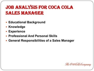 JOB ANALYSIS FOR COCA COLA
SALES MANAGER
 Educational Background
 Knowledge
 Experience
 Professional And Personal Skills
 General Responsibilities of a Sales Manager
 