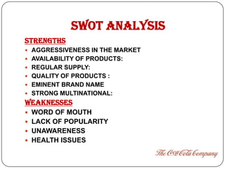 SWOT ANALYSIS
STRENGTHS
 AGGRESSIVENESS IN THE MARKET
 AVAILABILITY OF PRODUCTS:
 REGULAR SUPPLY:
 QUALITY OF PRODUCTS :
 EMINENT BRAND NAME
 STRONG MULTINATIONAL:
WEAKNESSES
 WORD OF MOUTH
 LACK OF POPULARITY
 UNAWARENESS
 HEALTH ISSUES
 