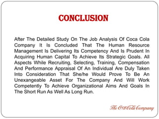 CONCLUSION

After The Detailed Study On The Job Analysis Of Coca Cola
Company It Is Concluded That The Human Resource
Management Is Delivering Its Competency And Is Prudent In
Acquiring Human Capital To Achieve Its Strategic Goals. All
Aspects While Recruiting, Selecting, Training, Compensation
And Performance Appraisal Of An Individual Are Duly Taken
Into Consideration That She/he Would Prove To Be An
Unexangeable Asset For The Company And Will Work
Competently To Achieve Organizational Aims And Goals In
The Short Run As Well As Long Run.
 