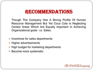 RECOMMENDATIONS
  Though The Company Has A Strong Profile Of Human
  Resource Management But Yet Coca Cola Is Neglecting
  Certain Areas Which Are Equally Important In Achieving
  Organizational goals i.e. Sales.

 Incentives for sales departments
 Higher advertisements
 High budget for marketing departments
 Become more systematic
 