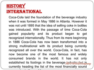 History
international
Coca-Cola laid the foundation of the beverage industry
when it was formed in May 1886 in Atlanta. However it
was not until 1895 that the idea of selling coke in bottles
was introduced. With the passage of time Coca-Cola
gained popularity and its product began to get
recognized internationally. Thus from its mere beginning
in 1886 Coca-Cola has now been transformed into a
strong multinational with its product being currently
recognized all over the world. Coca-Cola, in fact, has
now become one of the most famous and widely
consumed brands in the world. It has not only
established its footings in the beverage industry but is
currently heading the list of the most financially sound
 