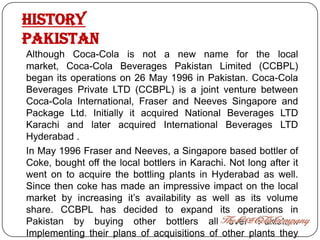HISTORY
PAKISTAN
Although Coca-Cola is not a new name for the local
market, Coca-Cola Beverages Pakistan Limited (CCBPL)
began its operations on 26 May 1996 in Pakistan. Coca-Cola
Beverages Private LTD (CCBPL) is a joint venture between
Coca-Cola International, Fraser and Neeves Singapore and
Package Ltd. Initially it acquired National Beverages LTD
Karachi and later acquired International Beverages LTD
Hyderabad .
In May 1996 Fraser and Neeves, a Singapore based bottler of
Coke, bought off the local bottlers in Karachi. Not long after it
went on to acquire the bottling plants in Hyderabad as well.
Since then coke has made an impressive impact on the local
market by increasing it’s availability as well as its volume
share. CCBPL has decided to expand its operations in
Pakistan by buying other bottlers all over Pakistan.
Implementing their plans of acquisitions of other plants they
 