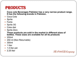 PRODUCTS
    Coca cola Beverages Pakistan has a very narrow product range.
    It has the following brands in Pakistan.
   Coca Cola
   Sprite
   Fanta
   Sprite 3G
   Coke diet
   Sprite Zero
    These products are sold in the market in different sizes of
    bottles. These sizes are available for all its products
   250ml
   250 ml (Non Returnable)
   300ml
   1 liter
   1.5 liter pet
   2.25 liter
 