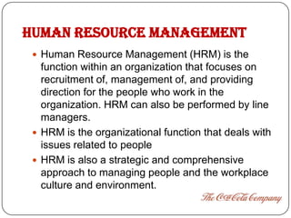 HUMAN RESOURCE MANAGEMENT
  Human Resource Management (HRM) is the
   function within an organization that focuses on
   recruitment of, management of, and providing
   direction for the people who work in the
   organization. HRM can also be performed by line
   managers.
  HRM is the organizational function that deals with
   issues related to people
  HRM is also a strategic and comprehensive
   approach to managing people and the workplace
   culture and environment.
 