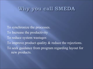 To synchronize the processes.
To Increase the productivity
To reduce system wastages
To improve product quality & reduce the rejections.
To seek guidance from program regarding layout for
  new products.
 