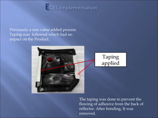 Previously a non value added process
Taping was followed which had no
impact on the Product.



                                                   Taping
                                                   applied




                                       The taping was done to prevent the
                                       flowing of adhesive from the back of
                                       reflector. After bonding, It was
                                       removed.
 