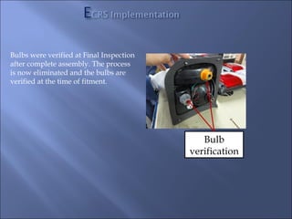 Bulbs were verified at Final Inspection
after complete assembly. The process
is now eliminated and the bulbs are
verified at the time of fitment.




                                             Bulb
                                          verification
 