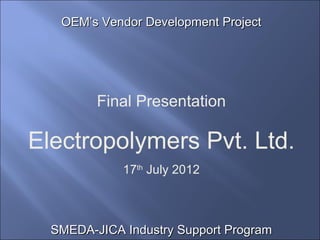 OEM’s Vendor Development Project




         Final Presentation

Electropolymers Pvt. Ltd.
             17th July 2012



  SMEDA-JICA Industry Support Program
 