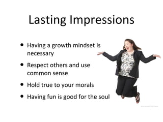 Lasting Impressions
• Having a growth mindset is
  necessary
• Respect others and use
  common sense
• Hold true to your morals
• Having fun is good for the soul
                                    photo courtesy of Robin Hanson
 