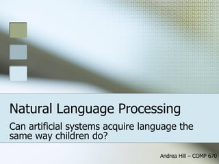 Natural Language Processing Can artificial systems acquire language the same way children do? Andrea Hill – COMP 670 