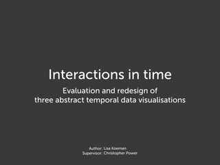 Interactions in time
        Evaluation and redesign of
three abstract temporal data visualisations




                Author: Lisa Koeman
             Supervisor: Christopher Power
 