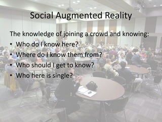 Social Augmented Reality
The knowledge of joining a crowd and knowing:
• Who do I know here?
• Where do I know them from?
• Who should I get to know?
• Who here is single?
 