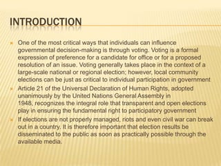 INTRODUCTION
   One of the most critical ways that individuals can influence
    governmental decision-making is through voting. Voting is a formal
    expression of preference for a candidate for office or for a proposed
    resolution of an issue. Voting generally takes place in the context of a
    large-scale national or regional election; however, local community
    elections can be just as critical to individual participation in government
   Article 21 of the Universal Declaration of Human Rights, adopted
    unanimously by the United Nations General Assembly in
    1948, recognizes the integral role that transparent and open elections
    play in ensuring the fundamental right to participatory government
   If elections are not properly managed, riots and even civil war can break
    out in a country. It is therefore important that election results be
    disseminated to the public as soon as practically possible through the
    available media.
 