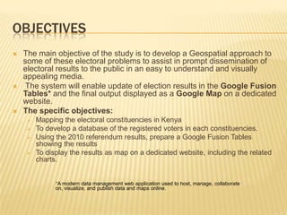 OBJECTIVES
   The main objective of the study is to develop a Geospatial approach to
    some of these electoral problems to assist in prompt dissemination of
    electoral results to the public in an easy to understand and visually
    appealing media.
    The system will enable update of election results in the Google Fusion
    Tables* and the final output displayed as a Google Map on a dedicated
    website.
   The specific objectives:
        Mapping the electoral constituencies in Kenya
        To develop a database of the registered voters in each constituencies.
        Using the 2010 referendum results, prepare a Google Fusion Tables
         showing the results
        To display the results as map on a dedicated website, including the related
         charts.


               *A modern data management web application used to host, manage, collaborate
               on, visualize, and publish data and maps online.
 