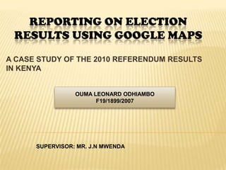 REPORTING ON ELECTION
 RESULTS USING GOOGLE MAPS

A CASE STUDY OF THE 2010 REFERENDUM RESULTS
IN KENYA


                 OUMA LEONARD ODHIAMBO
                       F19/1899/2007




      SUPERVISOR: MR. J.N MWENDA
 