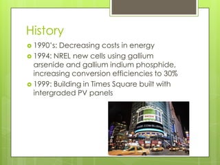 History
 1990’s: Decreasing costs in energy
 1994: NREL new cells using gallium
  arsenide and gallium indium phosphide,
  increasing conversion efficiencies to 30%
 1999: Building in Times Square built with
  intergraded PV panels
 