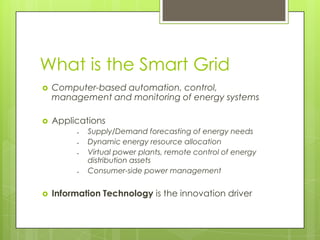 What is the Smart Grid
   Computer-based automation, control,
    management and monitoring of energy systems

   Applications
            Supply/Demand forecasting of energy needs
            Dynamic energy resource allocation
            Virtual power plants, remote control of energy
             distribution assets
            Consumer-side power management


   Information Technology is the innovation driver
 