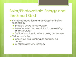 Solar/Photovoltaic Energy and
the Smart Grid
   Increased adoption and development of PV
    technology
     Enabled by SG infrastructure
     Allow "on-site" photovoltaics to use existing
       land/structures
     Distribution close to where being consumed
   Virtual controllers
     Innovative sun-tracking capabilities on
       panels
     Realizing greater efficiency
 