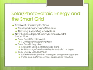 Solar/Photovoltaic Energy and
the Smart Grid
   Positive Business Implications
     Increased cost competitiveness
     Growing supporting ecosystem
   New Business Opportunities/Business Model
    Innovation
       Solar Panel Development
           IT Component/supporting tech
       Solar Panel Integration
           Installation using localized usage data
           Architect large/small-scale implementation strategies
       Solar Energy Management
           Software development - intellegent energy management
           End-to-end customer service, personalized reporting
 