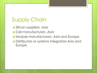 Supply Chain
 Silicon suppliers- Asia
 Cell manufacturers -Asia
 Module manufacturers -Asia and Europe
 Distributors or systems integrators Asia and
  Europe
 