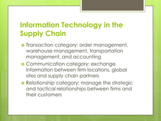 Information Technology in the
Supply Chain
   Transaction category: order management,
    warehouse management, transportation
    management, and accounting
   Communication category: exchange
    information between firm locations, global
    sites and supply chain partners
   Relationship category: manage the strategic
    and tactical relationships between firms and
    their customers
 