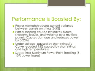 Performance is Boosted By:
   Power mismatch causes current variance
    between panels on string (3-5%)
   Partial shading caused by leaves, fixture
    shadows, leaves, and weather over multiple
    panels (Causes damage and reduces power
    by 5-25%)
   Under voltage caused by short strings(IV
    Curve reduced 15% caused by short strings
    and high temperatures)
   Suboptimal Maximum Power Point Tracking (3-
    10% power losses)
 