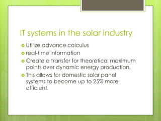 IT systems in the solar industry
 Utilize advance calculus
 real-time information
 Create a transfer for theoretical maximum
  points over dynamic energy production.
 This allows for domestic solar panel
  systems to become up to 25% more
  efficient.
 