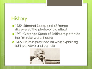 History
 1839:   Edmond Becquerrel of France
  discovered the photovoltaic effect
 1891: Clarence Kemp of Baltimore patented
  the first solar water heater
 1905: Einstein published his work explaining
  light is a wave and particle
 