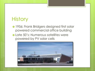 History
 1956: Frank Bridgers designed first solar
  powered commercial office building
 Late 50’s: Numerous satellites were
  powered by PV solar cells
 