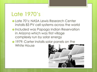 Late 1970’s
 Late  70’s: NASA Lewis Research Center
  installs 83 PV cell systems across the world
 Included was Papago Indian Reservation
  in Arizona which was first village
  complexly run by solar energy
 1979: Carter installs solar panels on the
  White House
 