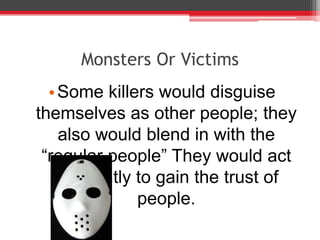 Monsters Or Victims
  • Some killers would disguise
themselves as other people; they
    also would blend in with the
 “regular people” They would act
   differently to gain the trust of
               people.
 