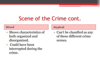 Scene of the Crime cont.
Mixed                        Atypical

• Shows characteristics of   • Can’t be classified as any
  both organized and           of these different crime
  disorganized.                scenes.
• Could have been
  interrupted during the
  crime.
 