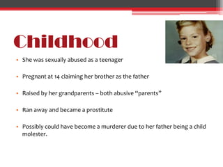 Childhood
• She was sexually abused as a teenager

• Pregnant at 14 claiming her brother as the father

• Raised by her grandparents – both abusive “parents”

• Ran away and became a prostitute

• Possibly could have become a murderer due to her father being a child
  molester.
 