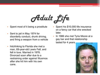 Adult Life
• Spent most of it being a prostitute   • Spent his $10,000 life insurance
                                          on a fancy car that she wrecked
• Sent to jail in May 1974 for            later.
  disorderly conduct, drunk driving,    • In 1986 she met Tyria Moore at a
  and firing a weapon from a vehicle      gay bar and that relationship
                                          lasted for 4 years.
• hitchhiking to Florida she met a
  man, 69-year-old Lewis Fell, and
  fell in love. Married in 1976.
  Divorced soon after due to a
  restraining order against Wuornos
  after she hit him with his own
  cane.
 