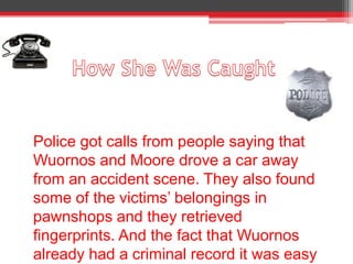 Police got calls from people saying that
Wuornos and Moore drove a car away
from an accident scene. They also found
some of the victims’ belongings in
pawnshops and they retrieved
fingerprints. And the fact that Wuornos
already had a criminal record it was easy
 