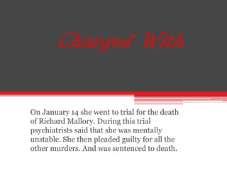 Charged With

On January 14 she went to trial for the death
of Richard Mallory. During this trial
psychiatrists said that she was mentally
unstable. She then pleaded guilty for all the
other murders. And was sentenced to death.
 