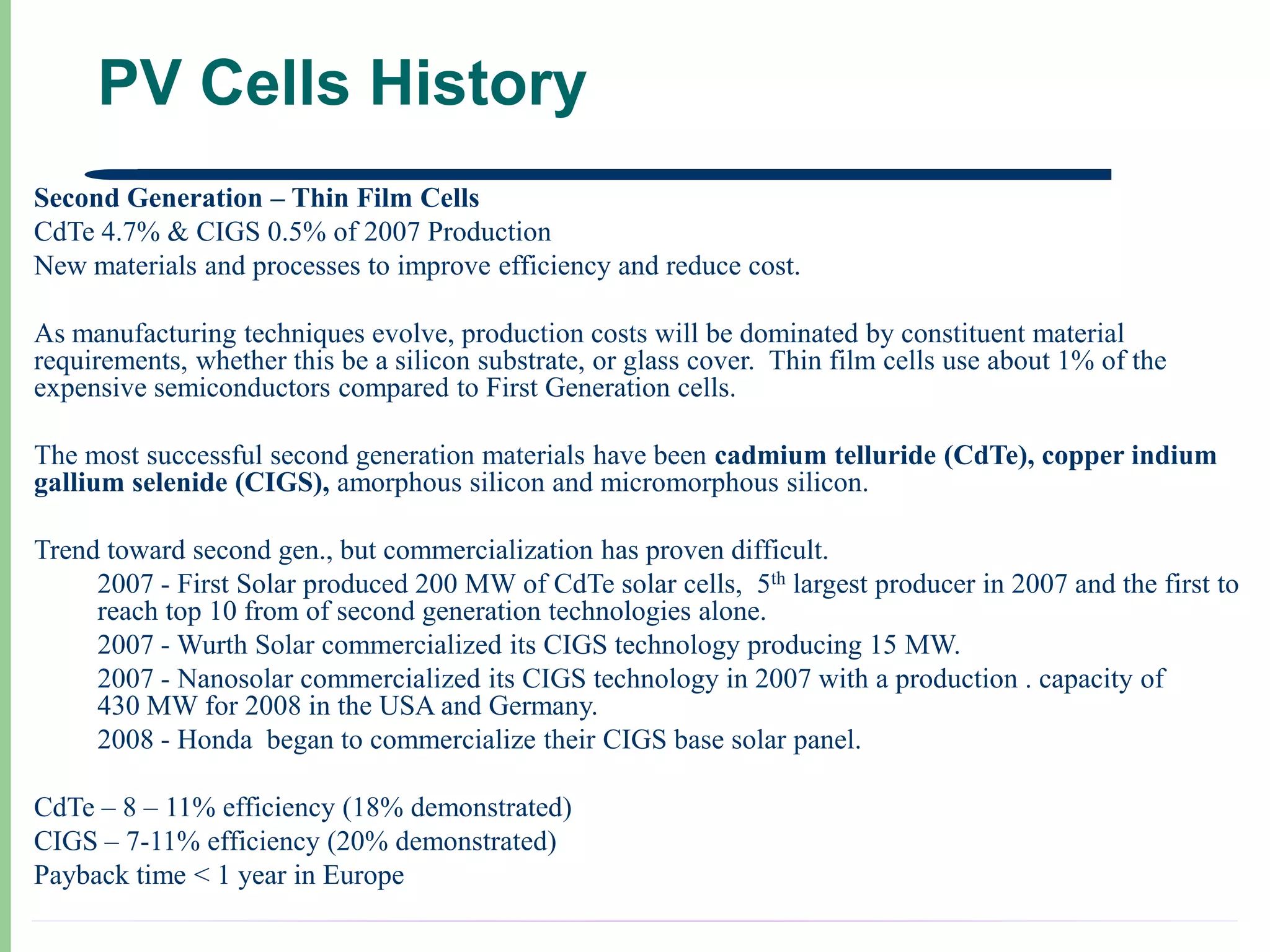 PV Cells History
Second Generation – Thin Film Cells
CdTe 4.7% & CIGS 0.5% of 2007 Production
New materials and processes to improve efficiency and reduce cost.

As manufacturing techniques evolve, production costs will be dominated by constituent material
requirements, whether this be a silicon substrate, or glass cover. Thin film cells use about 1% of the
expensive semiconductors compared to First Generation cells.

The most successful second generation materials have been cadmium telluride (CdTe), copper indium
gallium selenide (CIGS), amorphous silicon and micromorphous silicon.

Trend toward second gen., but commercialization has proven difficult.
     2007 - First Solar produced 200 MW of CdTe solar cells, 5th largest producer in 2007 and the first to
     reach top 10 from of second generation technologies alone.
     2007 - Wurth Solar commercialized its CIGS technology producing 15 MW.
     2007 - Nanosolar commercialized its CIGS technology in 2007 with a production . capacity of
     430 MW for 2008 in the USA and Germany.
     2008 - Honda began to commercialize their CIGS base solar panel.

CdTe – 8 – 11% efficiency (18% demonstrated)
CIGS – 7-11% efficiency (20% demonstrated)
Payback time < 1 year in Europe
 