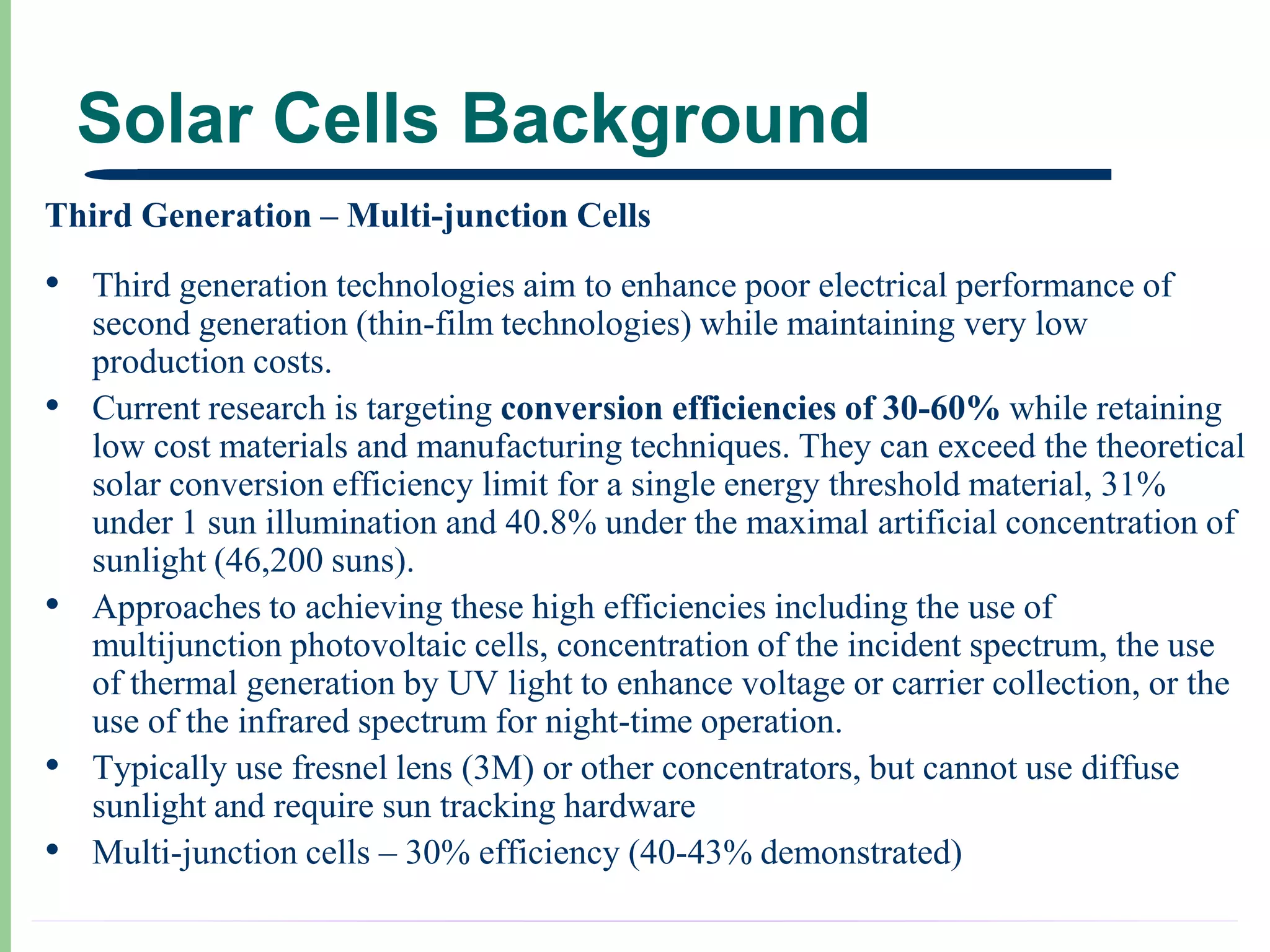 Solar Cells Background
Third Generation – Multi-junction Cells
• Third generation technologies aim to enhance poor electrical performance of
    second generation (thin-film technologies) while maintaining very low
    production costs.
•   Current research is targeting conversion efficiencies of 30-60% while retaining
    low cost materials and manufacturing techniques. They can exceed the theoretical
    solar conversion efficiency limit for a single energy threshold material, 31%
    under 1 sun illumination and 40.8% under the maximal artificial concentration of
    sunlight (46,200 suns).
•   Approaches to achieving these high efficiencies including the use of
    multijunction photovoltaic cells, concentration of the incident spectrum, the use
    of thermal generation by UV light to enhance voltage or carrier collection, or the
    use of the infrared spectrum for night-time operation.
•   Typically use fresnel lens (3M) or other concentrators, but cannot use diffuse
    sunlight and require sun tracking hardware
•   Multi-junction cells – 30% efficiency (40-43% demonstrated)
 