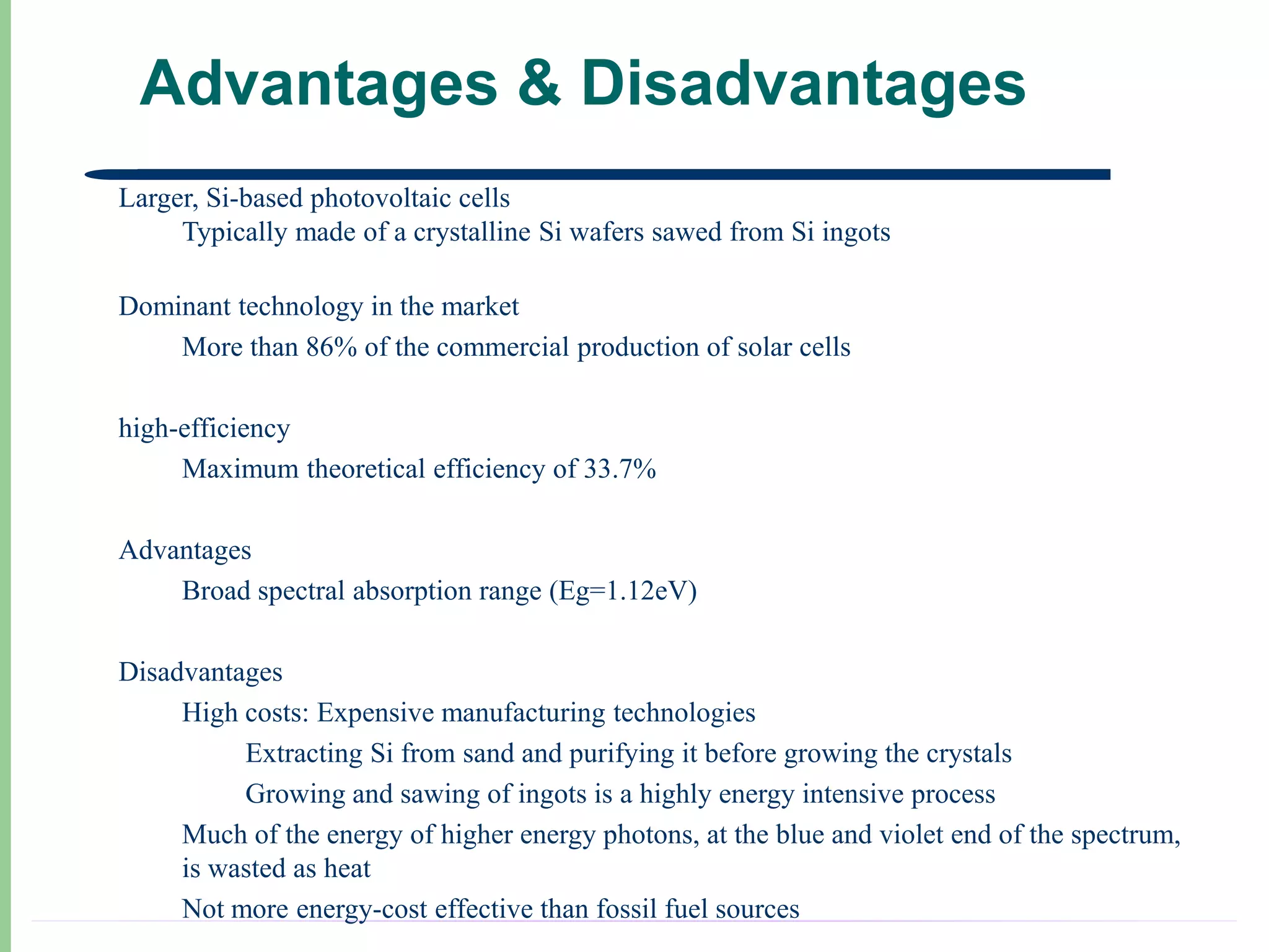 Advantages & Disadvantages
Larger, Si-based photovoltaic cells
     Typically made of a crystalline Si wafers sawed from Si ingots

Dominant technology in the market
    More than 86% of the commercial production of solar cells

high-efficiency
     Maximum theoretical efficiency of 33.7%

Advantages
    Broad spectral absorption range (Eg=1.12eV)

Disadvantages
     High costs: Expensive manufacturing technologies
          Extracting Si from sand and purifying it before growing the crystals
          Growing and sawing of ingots is a highly energy intensive process
     Much of the energy of higher energy photons, at the blue and violet end of the spectrum,
     is wasted as heat
     Not more energy-cost effective than fossil fuel sources
 