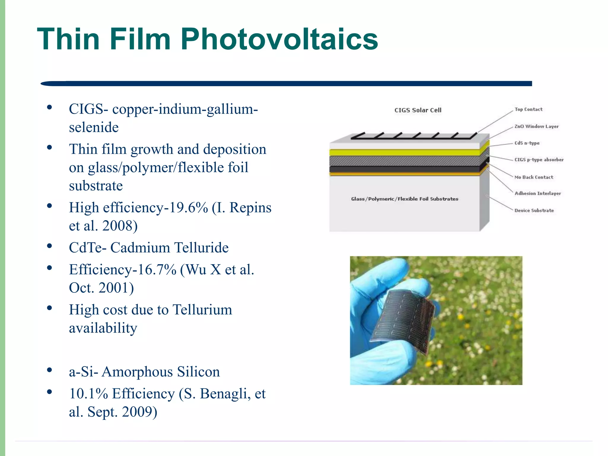 Thin Film Photovoltaics

•   CIGS- copper-indium-gallium-
    selenide
•   Thin film growth and deposition
    on glass/polymer/flexible foil
    substrate
•   High efficiency-19.6% (I. Repins
    et al. 2008)
•   CdTe- Cadmium Telluride
•   Efficiency-16.7% (Wu X et al.
    Oct. 2001)
•   High cost due to Tellurium
    availability

•   a-Si- Amorphous Silicon
•   10.1% Efficiency (S. Benagli, et
    al. Sept. 2009)
 