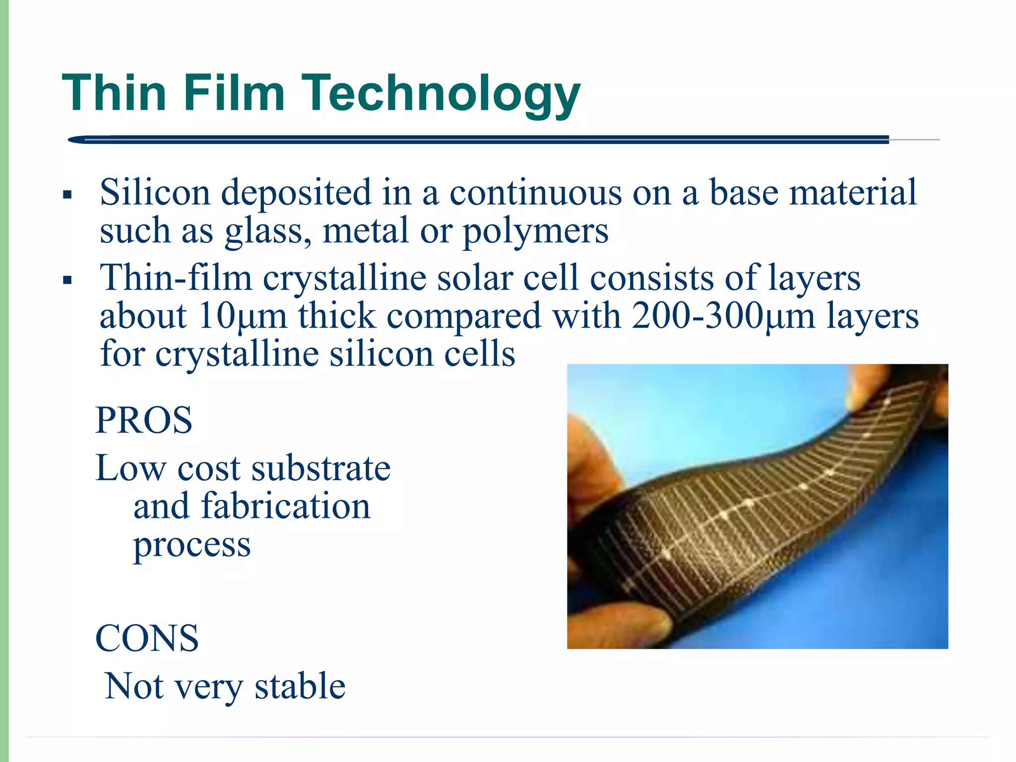 Thin Film Technology
   Silicon deposited in a continuous on a base material
    such as glass, metal or polymers
   Thin-film crystalline solar cell consists of layers
    about 10μm thick compared with 200-300μm layers
    for crystalline silicon cells
    PROS
    Low cost substrate
      and fabrication
      process

    CONS
    Not very stable
 