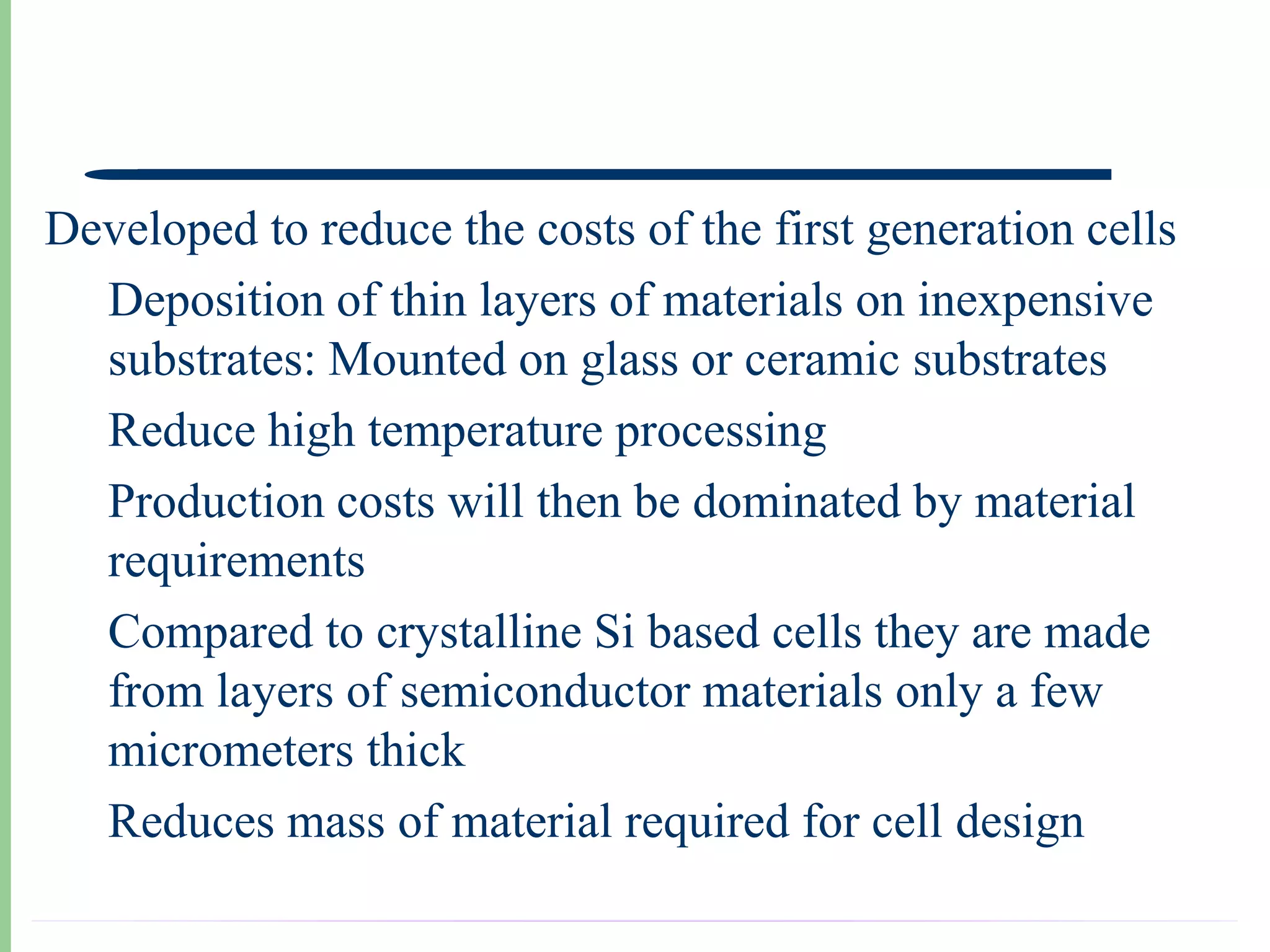 Developed to reduce the costs of the first generation cells
  Deposition of thin layers of materials on inexpensive
  substrates: Mounted on glass or ceramic substrates
  Reduce high temperature processing
  Production costs will then be dominated by material
  requirements
  Compared to crystalline Si based cells they are made
  from layers of semiconductor materials only a few
  micrometers thick
  Reduces mass of material required for cell design
 