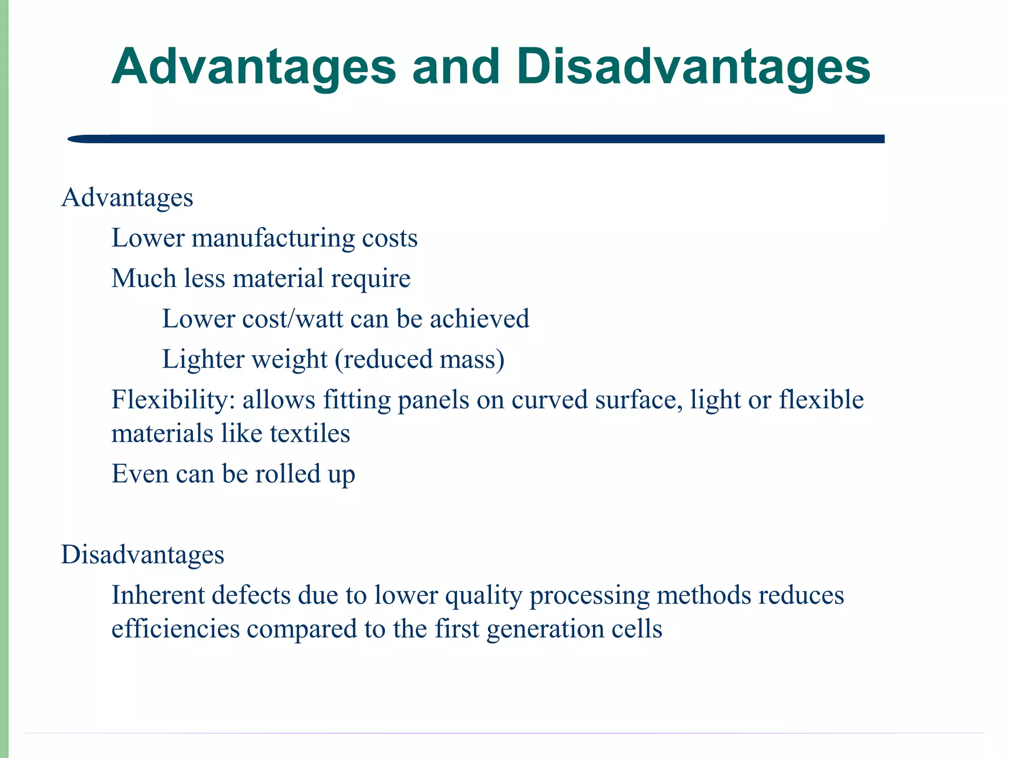 Advantages and Disadvantages

Advantages
   Lower manufacturing costs
   Much less material require
       Lower cost/watt can be achieved
       Lighter weight (reduced mass)
   Flexibility: allows fitting panels on curved surface, light or flexible
   materials like textiles
   Even can be rolled up

Disadvantages
    Inherent defects due to lower quality processing methods reduces
    efficiencies compared to the first generation cells
 