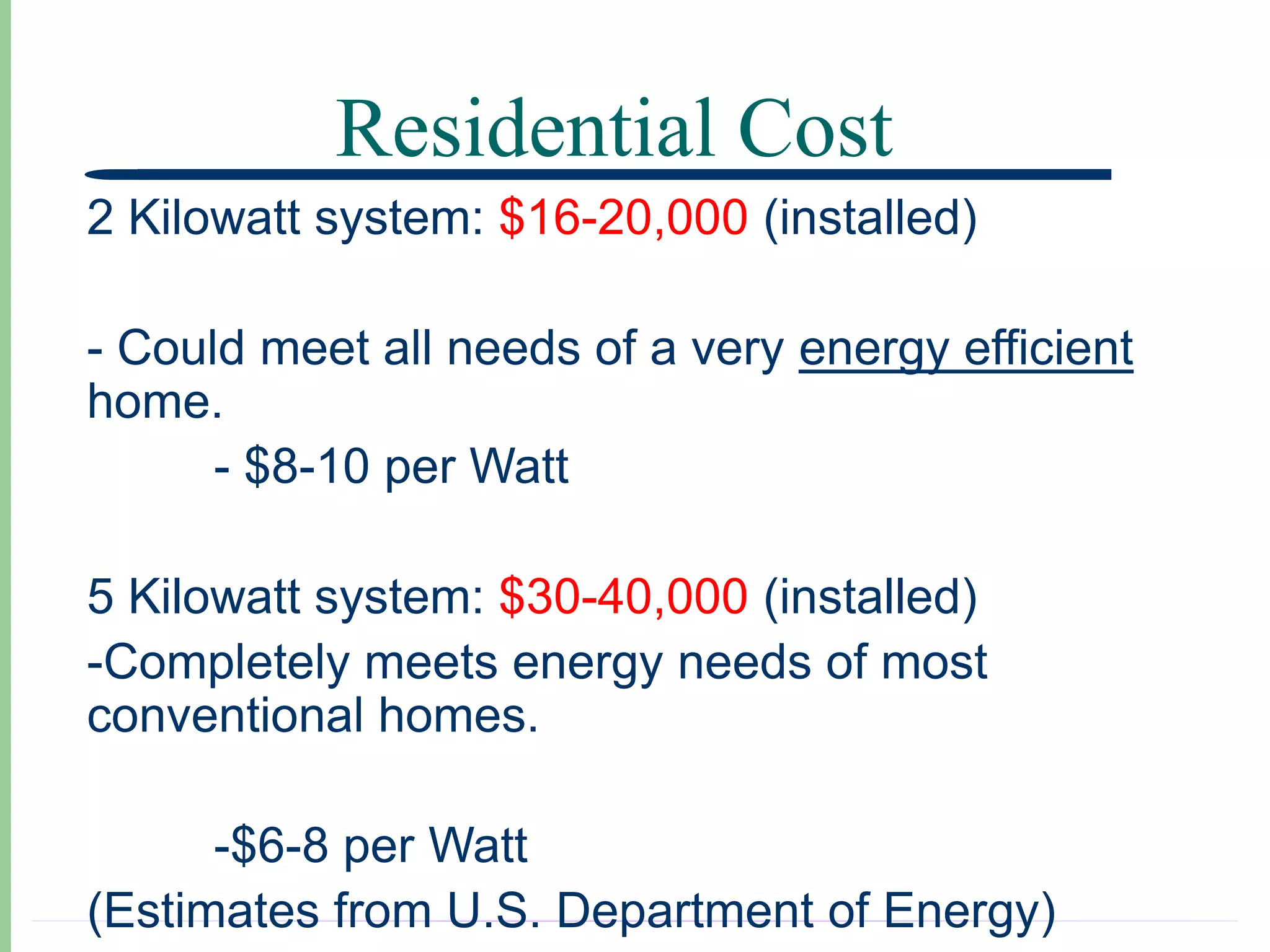 Residential Cost
2 Kilowatt system: $16-20,000 (installed)

- Could meet all needs of a very energy efficient
home.
      - $8-10 per Watt

5 Kilowatt system: $30-40,000 (installed)
-Completely meets energy needs of most
conventional homes.

      -$6-8 per Watt
(Estimates from U.S. Department of Energy)
 