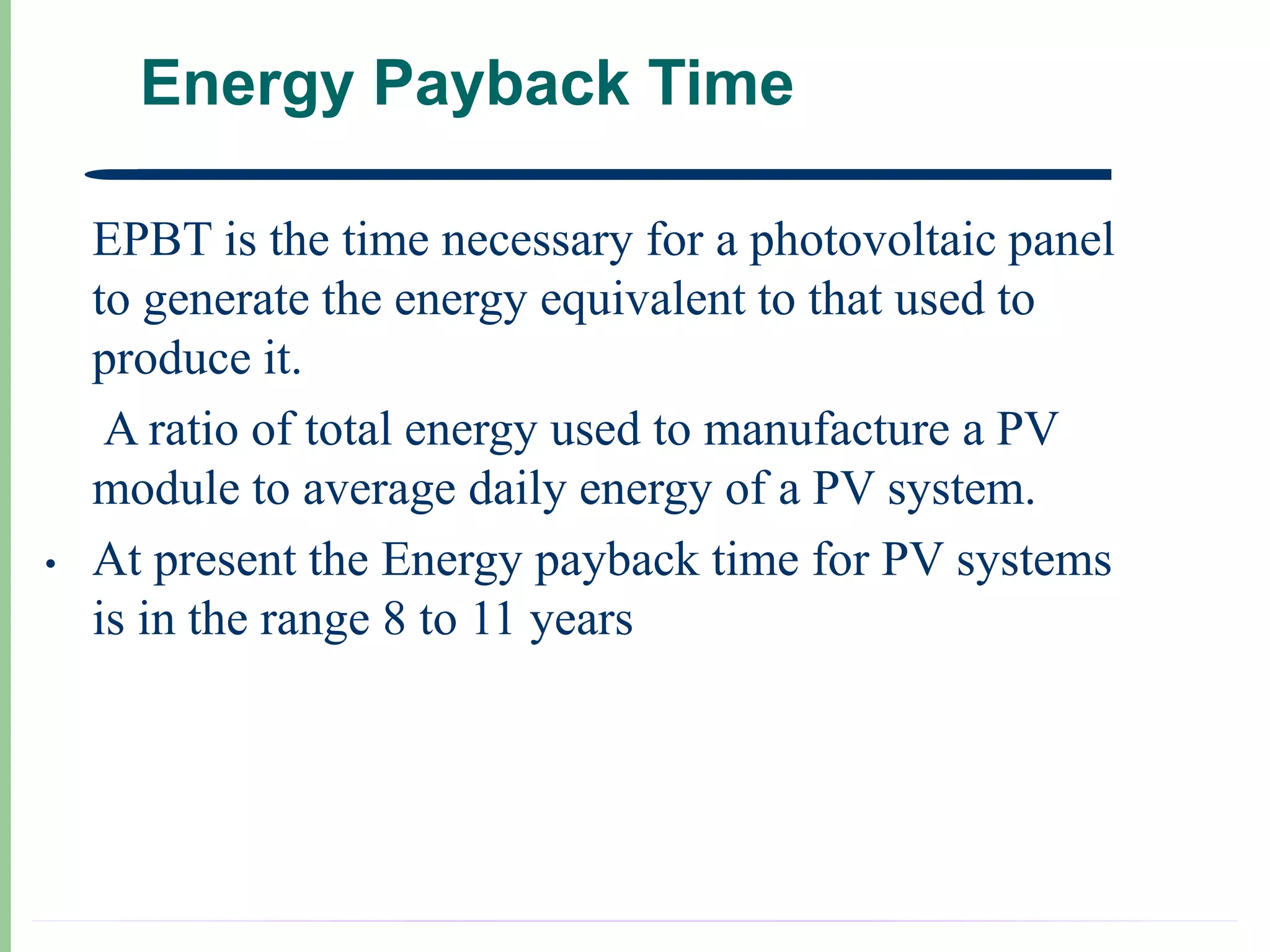 Energy Payback Time

•   EPBT is the time necessary for a photovoltaic panel
    to generate the energy equivalent to that used to
    produce it.
     A ratio of total energy used to manufacture a PV
    module to average daily energy of a PV system.
•   At present the Energy payback time for PV systems
    is in the range 8 to 11 years
 