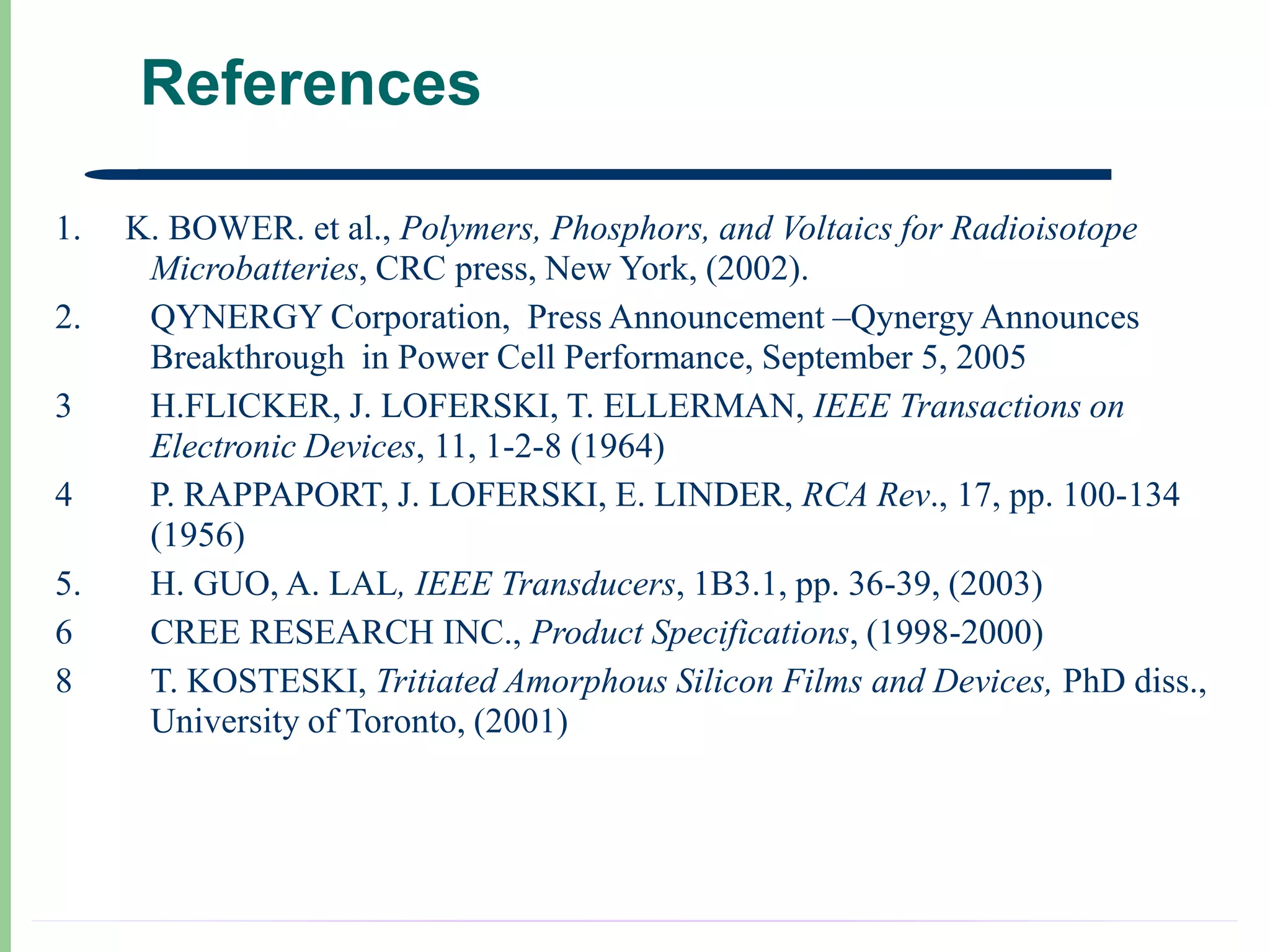 References

1.   K. BOWER. et al., Polymers, Phosphors, and Voltaics for Radioisotope
      Microbatteries, CRC press, New York, (2002).
2.    QYNERGY Corporation, Press Announcement –Qynergy Announces
      Breakthrough in Power Cell Performance, September 5, 2005
3     H.FLICKER, J. LOFERSKI, T. ELLERMAN, IEEE Transactions on
      Electronic Devices, 11, 1-2-8 (1964)
4     P. RAPPAPORT, J. LOFERSKI, E. LINDER, RCA Rev., 17, pp. 100-134
      (1956)
5.    H. GUO, A. LAL, IEEE Transducers, 1B3.1, pp. 36-39, (2003)
6     CREE RESEARCH INC., Product Specifications, (1998-2000)
8     T. KOSTESKI, Tritiated Amorphous Silicon Films and Devices, PhD diss.,
      University of Toronto, (2001)
 
