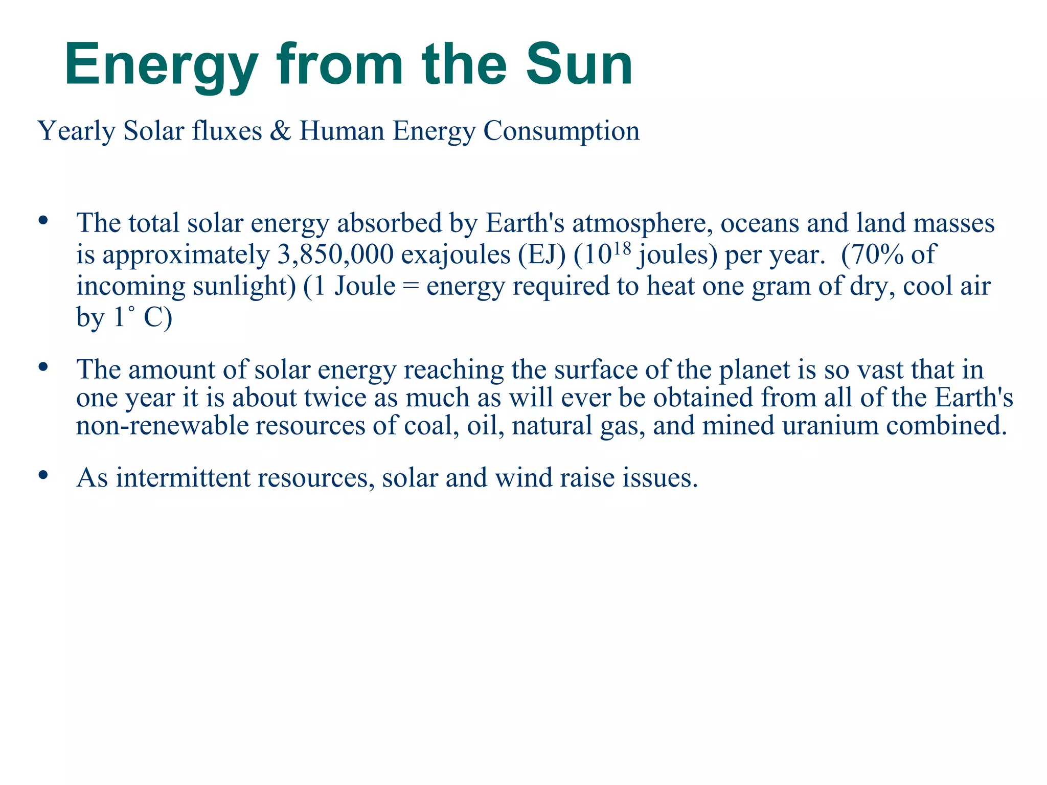 Energy from the Sun
Yearly Solar fluxes & Human Energy Consumption


• The total solar energy absorbed by Earth's atmosphere, oceans and land masses
   is approximately 3,850,000 exajoules (EJ) (1018 joules) per year. (70% of
   incoming sunlight) (1 Joule = energy required to heat one gram of dry, cool air
   by 1˚ C)
• The amount of solar energy reaching the surface of the planet is so vast that in
   one year it is about twice as much as will ever be obtained from all of the Earth's
   non-renewable resources of coal, oil, natural gas, and mined uranium combined.
• As intermittent resources, solar and wind raise issues.
 