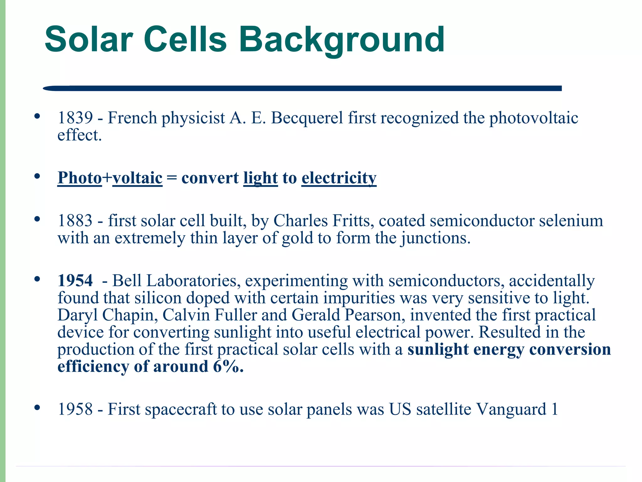 Solar Cells Background

• 1839 - French physicist A. E. Becquerel first recognized the photovoltaic
   effect.

• Photo+voltaic = convert light to electricity
• 1883 - first solar cell built, by Charles Fritts, coated semiconductor selenium
   with an extremely thin layer of gold to form the junctions.

• 1954 - Bell Laboratories, experimenting with semiconductors, accidentally
   found that silicon doped with certain impurities was very sensitive to light.
   Daryl Chapin, Calvin Fuller and Gerald Pearson, invented the first practical
   device for converting sunlight into useful electrical power. Resulted in the
   production of the first practical solar cells with a sunlight energy conversion
   efficiency of around 6%.

• 1958 - First spacecraft to use solar panels was US satellite Vanguard 1
 