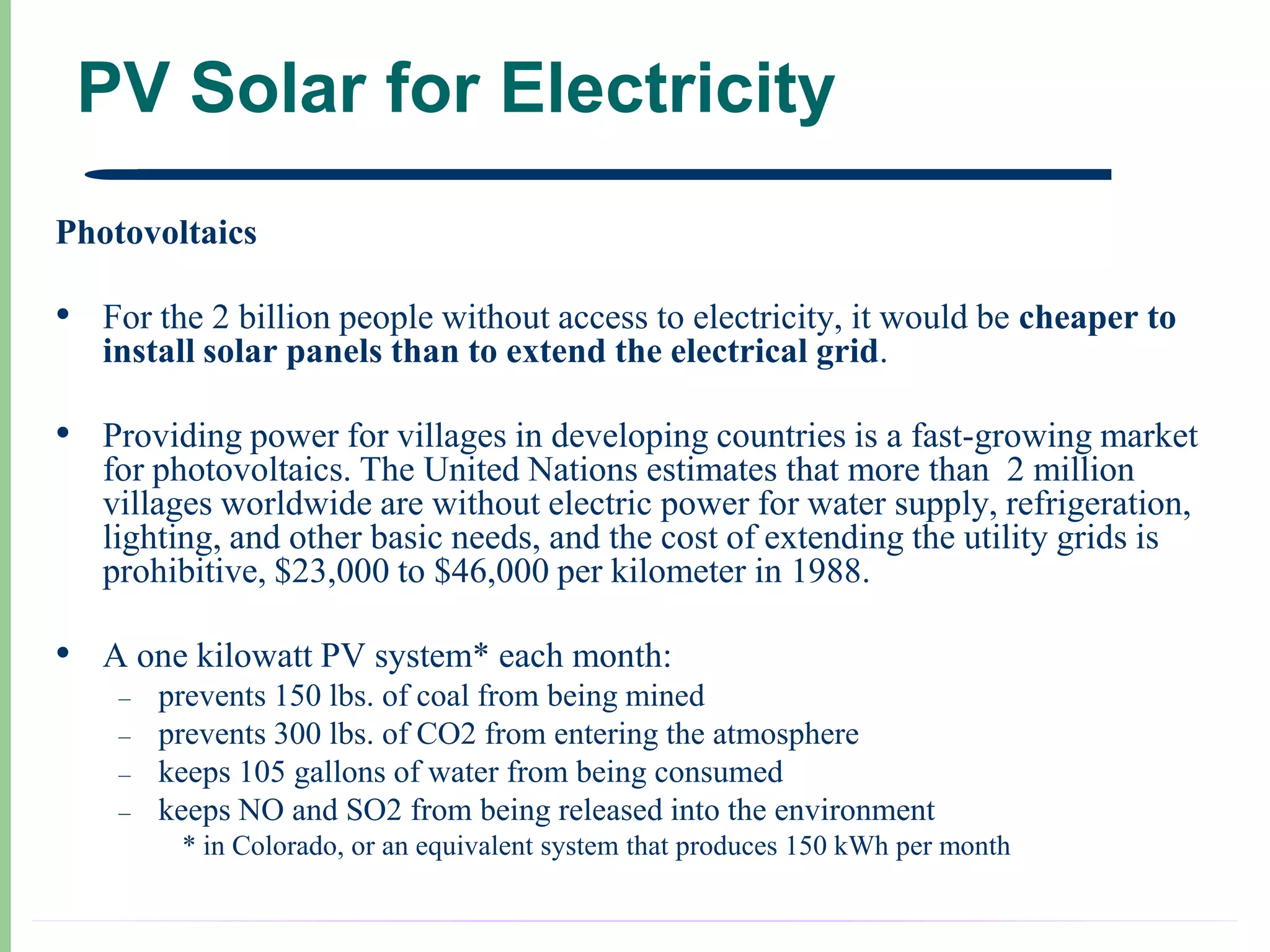 PV Solar for Electricity
Photovoltaics

• For the 2 billion people without access to electricity, it would be cheaper to
   install solar panels than to extend the electrical grid.

• Providing power for villages in developing countries is a fast-growing market
   for photovoltaics. The United Nations estimates that more than 2 million
   villages worldwide are without electric power for water supply, refrigeration,
   lighting, and other basic needs, and the cost of extending the utility grids is
   prohibitive, $23,000 to $46,000 per kilometer in 1988.

• A one kilowatt PV system* each month:
    –   prevents 150 lbs. of coal from being mined
    –   prevents 300 lbs. of CO2 from entering the atmosphere
    –   keeps 105 gallons of water from being consumed
    –   keeps NO and SO2 from being released into the environment
         * in Colorado, or an equivalent system that produces 150 kWh per month
 